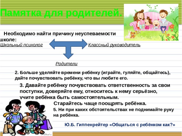 Памятка для родителей. Необходимо найти причину неуспеваемости в школе: Школьный психолог Классный руководитель Родители 2. Больше уделяйте времени ребёнку (играйте, гуляйте, общайтесь), дайте почувствовать ребёнку, что вы любите его. 3. Давайте ребёнку почувствовать ответственность за свои поступки, доверяйте ему, относитесь к нему серьёзно, учите ребёнка быть самостоятельным. 4. Старайтесь чаще поощрять ребёнка. 5. Ни при каких обстоятельствах не поднимайте руку на ребёнка. Ю.Б. Гиппенрейтер «Общаться с ребёнком как?» 