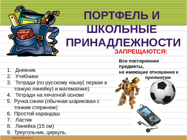 Портфель и школьные принадлежности Запрещаются: Все посторонние предметы, не имеющие отношение к школьным предметам  Дневник  Учебники  Тетради (по русскому языку( первая в тонкую линейку) и математике)  Тетради на печатной основе Ручка синяя (обычная шариковая с тонким стержнем) Простой карандаш  Ластик  Линейка (15 см) Треугольник, циркуль. 