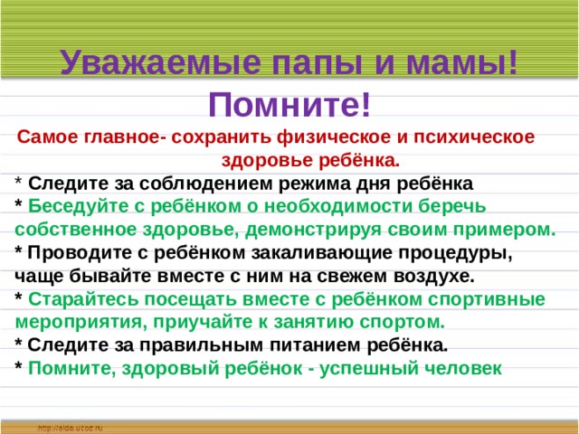 Уважаемые папы и мамы! Помните! Самое главное- сохранить физическое и психическое здоровье ребёнка. * Следите за соблюдением режима дня ребёнка * Беседуйте с ребёнком о необходимости беречь собственное здоровье, демонстрируя своим примером. * Проводите с ребёнком закаливающие процедуры, чаще бывайте вместе с ним на свежем воздухе. * Старайтесь посещать вместе с ребёнком спортивные мероприятия, приучайте к занятию спортом. * Следите за правильным питанием ребёнка. * Помните, здоровый ребёнок - успешный человек 