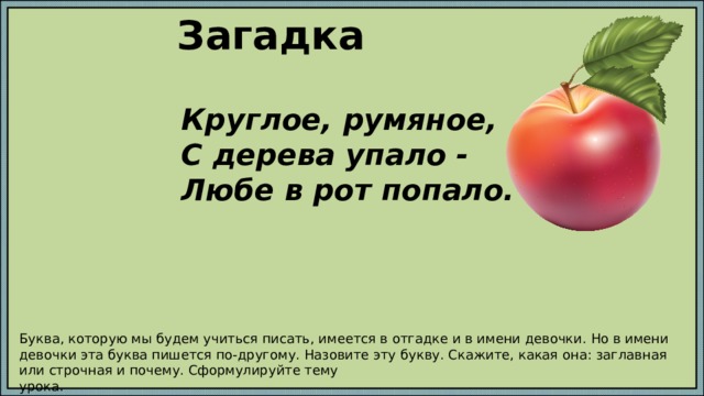 Загадка Круглое, румяное, С дерева упало - Любе в рот попало. Буква, которую мы будем учиться писать, имеется в отгадке и в имени девочки. Но в имени девочки эта буква пишется по-другому. Назовите эту букву. Скажите, какая она: заглавная или строчная и почему. Сформулируйте тему урока. 