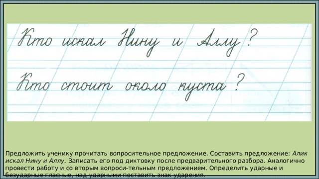 Предложить ученику прочитать вопросительное предложение. Составить предложение: Алик искал Нину и Аллу. Записать его под диктовку после предварительного разбора. Аналогично провести работу и со вторым вопроси-тельным предложением. Определить ударные и безударные гласные, над ударными поставить знак ударения. 