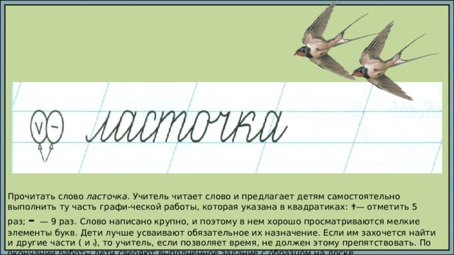 Прочитать слово ласточка . Учитель читает слово и предлагает детям самостоятельно выполнить ту часть графи-ческой работы, которая указана в квадратиках: ✔ — отметить 5 раз; – — 9 раз. Слово написано крупно, и поэтому в нем хорошо просматриваются мелкие элементы букв. Дети лучше усваивают обязательное их назначение. Если им захочется найти и другие части (  и ● ), то учитель, если позволяет время, не должен этому препятствовать. По окончании работы дети сверяют выполненное задание с образцом на доске. 