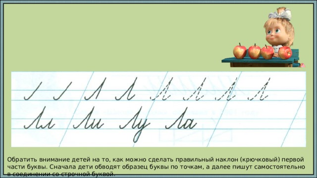 Обратить внимание детей на то, как можно сделать правильный наклон (крючковый) первой части буквы. Сначала дети обводят образец буквы по точкам, а далее пишут самостоятельно в соединении со строчной буквой. 