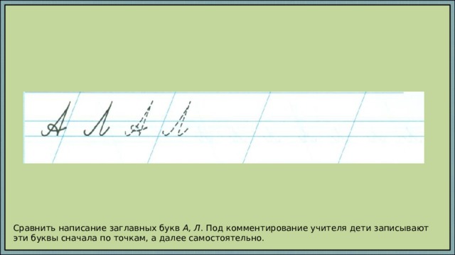 Сравнить написание заглавных букв А, Л . Под комментирование учителя дети записывают эти буквы сначала по точкам, а далее самостоятельно. 
