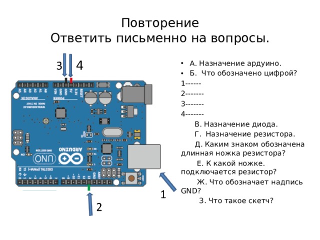 Повторение  Ответить письменно на вопросы. 4 А. Назначение ардуино. Б. Что обозначено цифрой? 1------ 2------- 3------- 4-------  В. Назначение диода.  Г. Назначение резистора.  Д. Каким знаком обозначена длинная ножка резистора?  Е. К какой ножке. подключается резистор?  Ж. Что обозначает надпись GND?  З. Что такое скетч? 