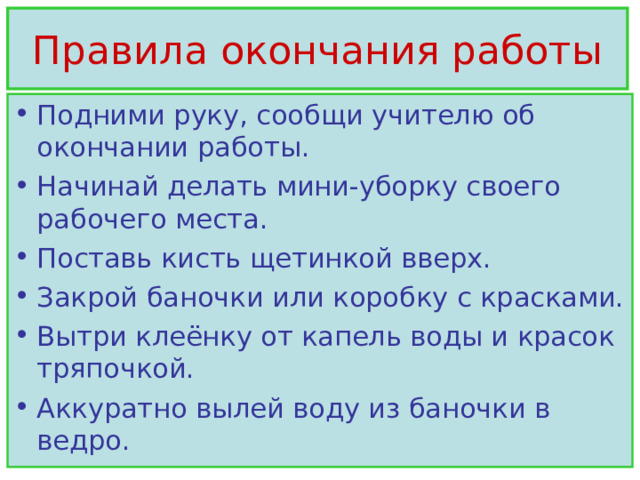 Правила окончания работы Подними руку, сообщи учителю об окончании работы. Начинай делать мини-уборку своего рабочего места. Поставь кисть щетинкой вверх. Закрой баночки или коробку с красками. Вытри клеёнку от капель воды и красок тряпочкой. Аккуратно вылей воду из баночки в ведро. 