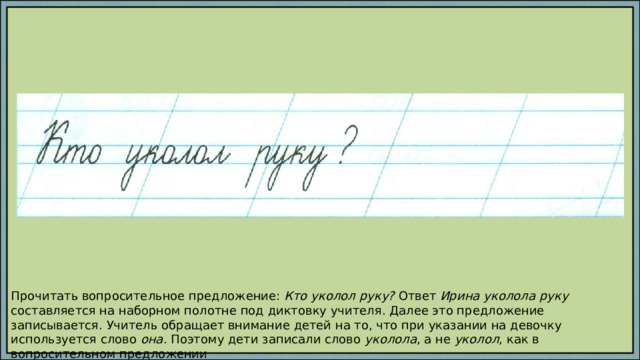 Прочитать вопросительное предложение: Кто уколол руку? Ответ Ирина уколола руку составляется на наборном полотне под диктовку учителя. Далее это предложение записывается. Учитель обращает внимание детей на то, что при указании на девочку используется слово она . Поэтому дети записали слово уколола , а не уколол , как в вопросительном предложении 