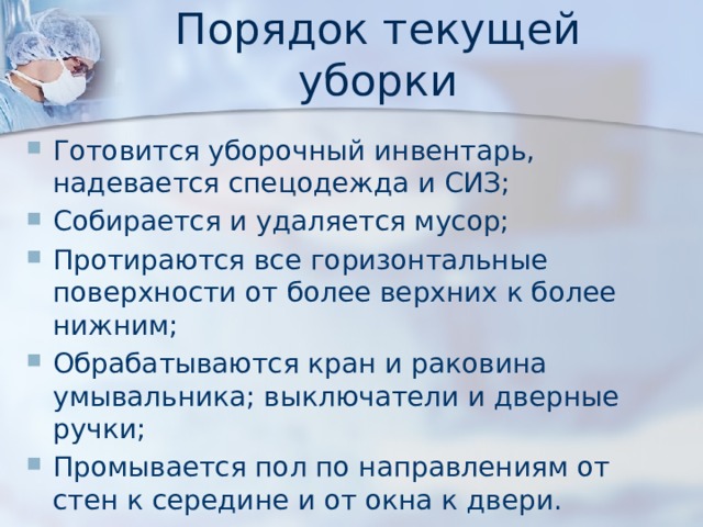Порядок  текущей уборки Готовится уборочный инвентарь, надевается спецодежда и СИЗ; Собирается и удаляется мусор; Протираются все горизонтальные поверхности от более верхних к более нижним; Обрабатываются кран и раковина умывальника; выключатели и дверные ручки; Промывается пол по направлениям от стен к середине и от окна к двери. 