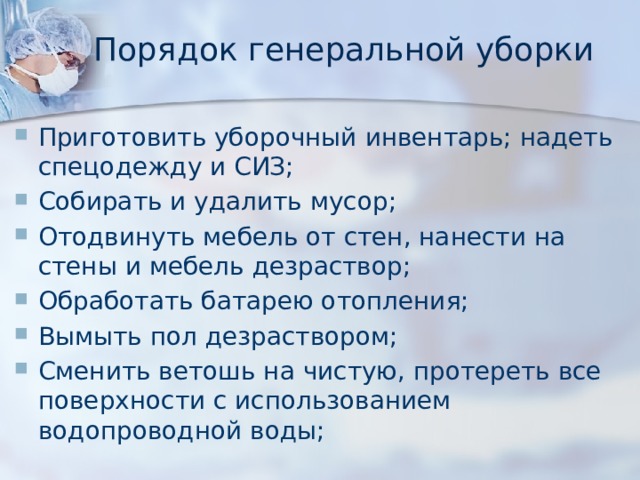 Порядок генеральной уборки Приготовить уборочный инвентарь; надеть спецодежду и СИЗ; Собирать и удалить мусор; Отодвинуть мебель от стен, нанести на стены и мебель дезраствор; Обработать батарею отопления; Вымыть пол дезраствором; Сменить ветошь на чистую, протереть все поверхности с использованием водопроводной воды; 