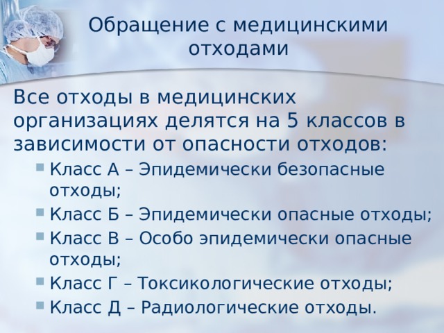 Обращение с медицинскими отходами Все отходы в медицинских организациях делятся на 5 классов в зависимости от опасности отходов: Класс А – Эпидемически безопасные отходы; Класс Б – Эпидемически опасные отходы; Класс В – Особо эпидемически опасные отходы; Класс Г – Токсикологические отходы; Класс Д – Радиологические отходы. Класс А – Эпидемически безопасные отходы; Класс Б – Эпидемически опасные отходы; Класс В – Особо эпидемически опасные отходы; Класс Г – Токсикологические отходы; Класс Д – Радиологические отходы. 