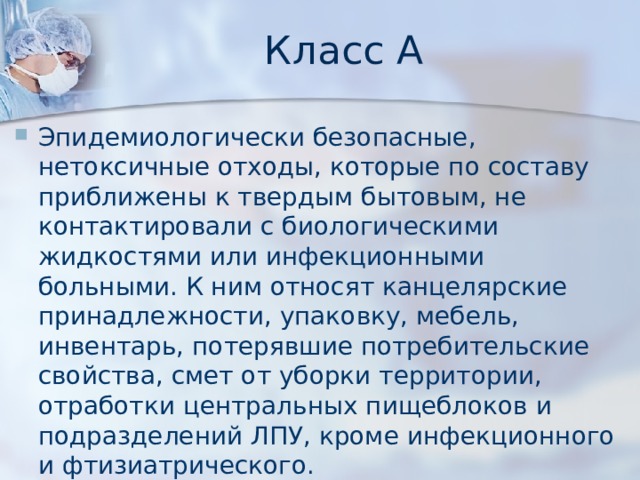 Класс А Эпидемиологически безопасные, нетоксичные отходы, которые по составу приближены к твердым бытовым, не контактировали с биологическими жидкостями или инфекционными больными. К ним относят канцелярские принадлежности, упаковку, мебель, инвентарь, потерявшие потребительские свойства, смет от уборки территории, отработки центральных пищеблоков и подразделений ЛПУ, кроме инфекционного и фтизиатрического. 