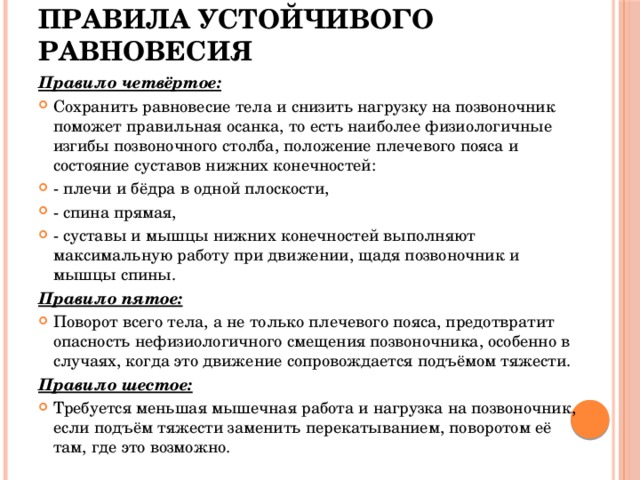 Правила устойчивого равновесия Правило четвёртое:  Сохранить равновесие тела и снизить нагрузку на позвоночник поможет правильная осанка, то есть наиболее физиологичные изгибы позвоночного столба, положение плечевого пояса и состояние суставов нижних конечностей: - плечи и бёдра в одной плоскости, - спина прямая, - суставы и мышцы нижних конечностей выполняют максимальную работу при движении, щадя позвоночник и мышцы спины. Правило пятое:  Поворот всего тела, а не только плечевого пояса, предотвратит опасность нефизиологичного смещения позвоночника, особенно в случаях, когда это движение сопровождается подъёмом тяжести. Правило шестое:  Требуется меньшая мышечная работа и нагрузка на позвоночник, если подъём тяжести заменить перекатыванием, поворотом её там, где это возможно. 