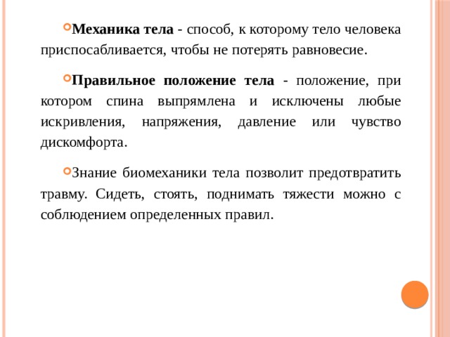 Механика тела - способ, к которому тело человека приспосабливается, чтобы не потерять равновесие. Правильное положение тела - положение, при котором спина выпрямлена и исключены любые искривления, напряжения, давление или чувство дискомфорта. Знание биомеханики тела позволит предотвратить травму. Сидеть, стоять, поднимать тяжести можно с соблюдением определенных правил. 