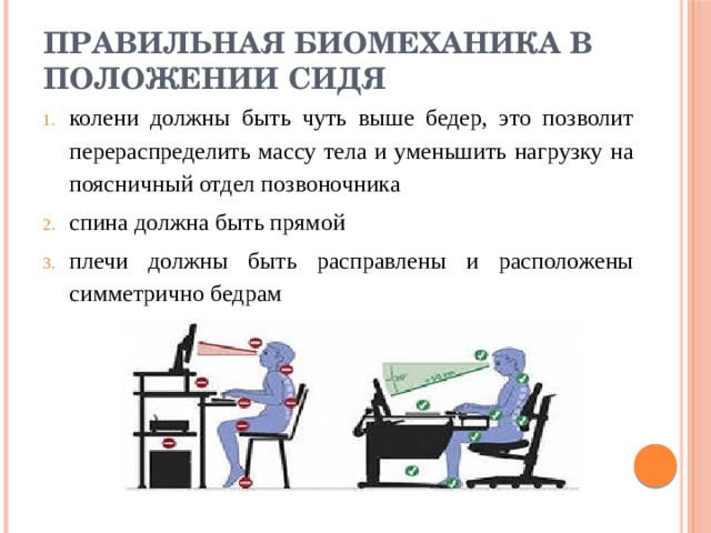 Правильная биомеханика в положении сидя колени должны быть чуть выше бедер, это позволит перераспределить массу тела и уменьшить нагрузку на поясничный отдел позвоночника спина должна быть прямой плечи должны быть расправлены и расположены симметрично бедрам 