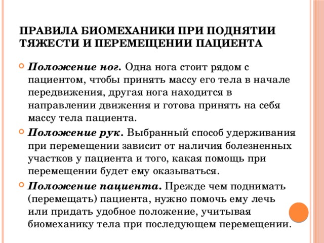 Правила биомеханики при поднятии тяжести и перемещении пациента Положение ног. Одна нога стоит рядом с пациентом, чтобы принять массу его тела в начале передвижения, другая нога находится в направлении движения и готова принять на себя массу тела пациента. Положение рук.  Выбранный способ удерживания при перемещении зависит от наличия болезненных участков у пациента и того, какая помощь при перемещении будет ему оказываться. Положение пациента . Прежде чем поднимать (перемещать) пациента, нужно помочь ему лечь или придать удобное положение, учитывая биомеханику тела при последующем перемещении. 