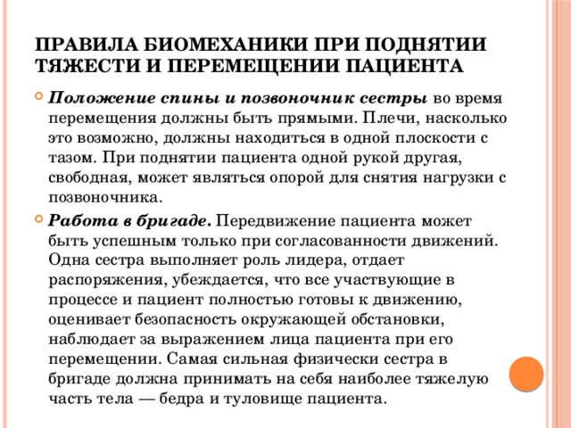 Правила биомеханики при поднятии тяжести и перемещении пациента  Положение спины и позвоночник сестры  во время перемещения должны быть прямыми. Плечи, насколько это возможно, должны находиться в одной плоскости с тазом. При поднятии пациента одной рукой другая, свободная, может являться опорой для снятия нагрузки с позвоночника. Работа в бригаде . Передвижение пациента может быть успешным только при согласованности движений. Одна сестра выполняет роль лидера, отдает распоряжения, убеждается, что все участвующие в процессе и пациент полностью готовы к движению, оценивает безопасность окружающей обстановки, наблюдает за выражением лица пациента при его перемещении. Самая сильная физически сестра в бригаде должна принимать на себя наиболее тяжелую часть тела — бедра и туловище пациента. 
