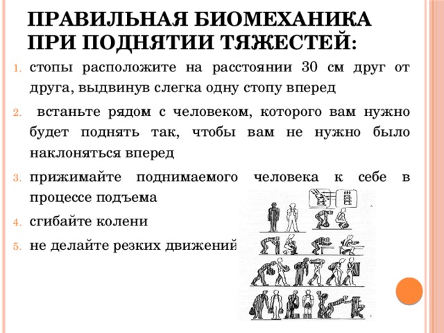 Правильная биомеханика при поднятии тяжестей : стопы расположите на расстоянии 30 см друг от друга, выдвинув слегка одну стопу вперед  встаньте рядом с человеком, которого вам нужно будет поднять так, чтобы вам не нужно было наклоняться вперед прижимайте поднимаемого человека к себе в процессе подъема сгибайте колени не делайте резких движений 