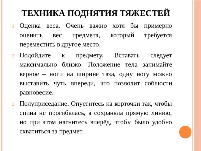 Техника поднятия тяжестей   Оценка веса. Очень важно хотя бы примерно оценить вес предмета, который требуется переместить в другое место. Подойдите к предмету. Вставать следует максимально близко. Положение тела занимайте верное – ноги на ширине таза, одну ногу можно выставить чуть впереди, что позволит соблюсти равновесие. Полуприседание. Опуститесь на корточки так, чтобы спина не прогибалась, а сохраняла прямую линию, но при этом нагнитесь вперёд, чтобы было удобно схватиться за предмет. 