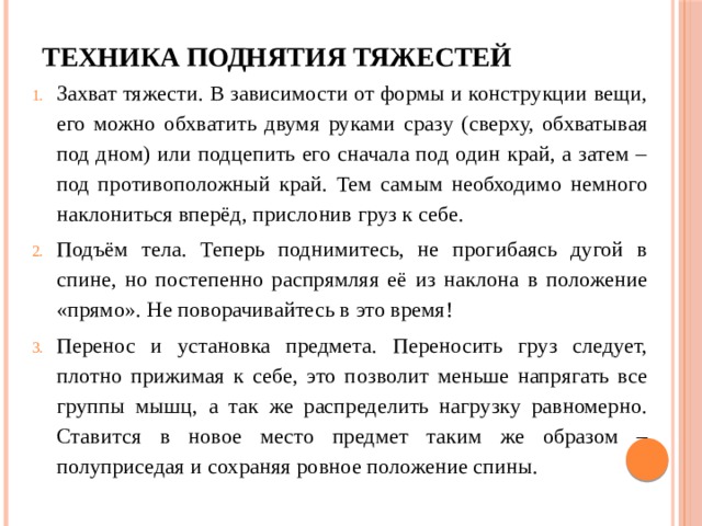 Техника поднятия тяжестей Захват тяжести. В зависимости от формы и конструкции вещи, его можно обхватить двумя руками сразу (сверху, обхватывая под дном) или подцепить его сначала под один край, а затем – под противоположный край. Тем самым необходимо немного наклониться вперёд, прислонив груз к себе. Подъём тела. Теперь поднимитесь, не прогибаясь дугой в спине, но постепенно распрямляя её из наклона в положение «прямо». Не поворачивайтесь в это время! Перенос и установка предмета. Переносить груз следует, плотно прижимая к себе, это позволит меньше напрягать все группы мышц, а так же распределить нагрузку равномерно. Ставится в новое место предмет таким же образом – полуприседая и сохраняя ровное положение спины. 