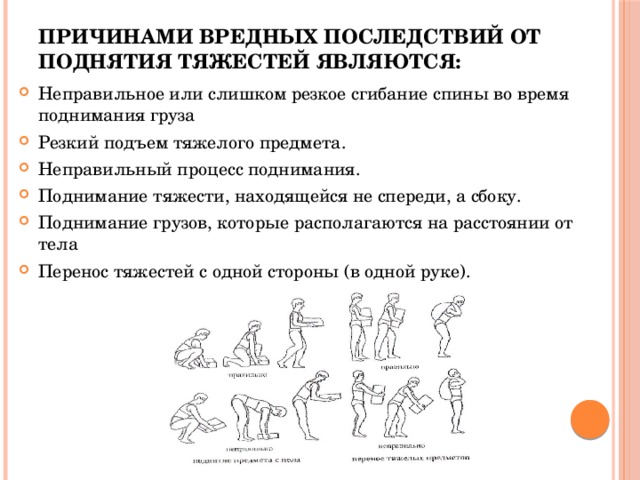 Причинами вредных последствий от поднятия тяжестей являются:   Неправильное или слишком резкое сгибание спины во время поднимания груза Резкий подъем тяжелого предмета. Неправильный процесс поднимания. Поднимание тяжести, находящейся не спереди, а сбоку. Поднимание грузов, которые располагаются на расстоянии от тела Перенос тяжестей с одной стороны (в одной руке).   