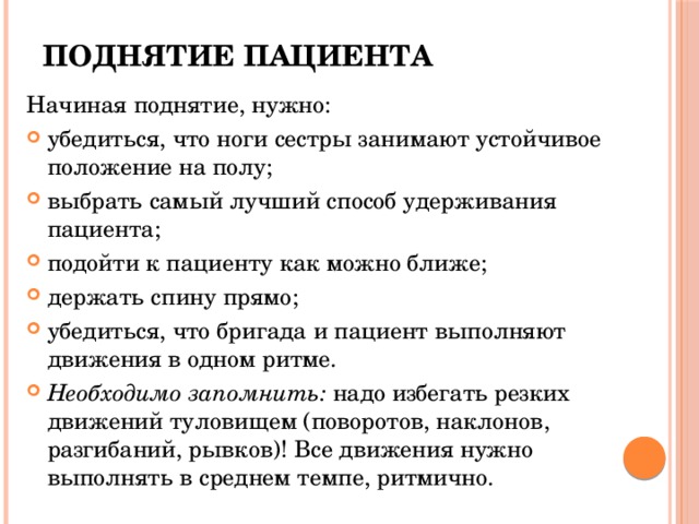 Поднятие пациента Начиная поднятие, нужно: убедиться, что ноги сестры занимают устойчивое положение на полу; выбрать самый лучший способ удерживания пациента; подойти к пациенту как можно ближе; держать спину прямо; убедиться, что бригада и пациент выполняют движения в одном ритме. Необходимо запомнить: надо избегать резких движений туловищем (поворотов, наклонов, разгибаний, рывков)! Все движения нужно выполнять в среднем темпе, ритмично. 