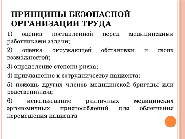 принципы безопасной организации труда 1) оценка поставленной перед медицинскими работниками задачи; 2) оценка окружающей обстановки и своих возможностей; 3) определение степени риска; 4) приглашение к сотрудничеству пациента; 5) помощь других членов медицинской бригады или родственников; 6) использование различных медицинских эргономичных приспособлений для облегчения перемещения пациента 