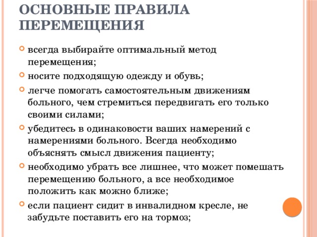 Основные правила перемещения  всегда выбирайте оптимальный метод перемещения; носите подходящую одежду и обувь; легче помогать самостоятельным движениям больного, чем стремиться передвигать его только своими силами; убедитесь в одинаковости ваших намерений с намерениями больного. Всегда необходимо объяснять смысл движения пациенту; необходимо убрать все лишнее, что может помешать перемещению больного, а все необходимое положить как можно ближе; если пациент сидит в инвалидном кресле, не забудьте поставить его на тормоз; 