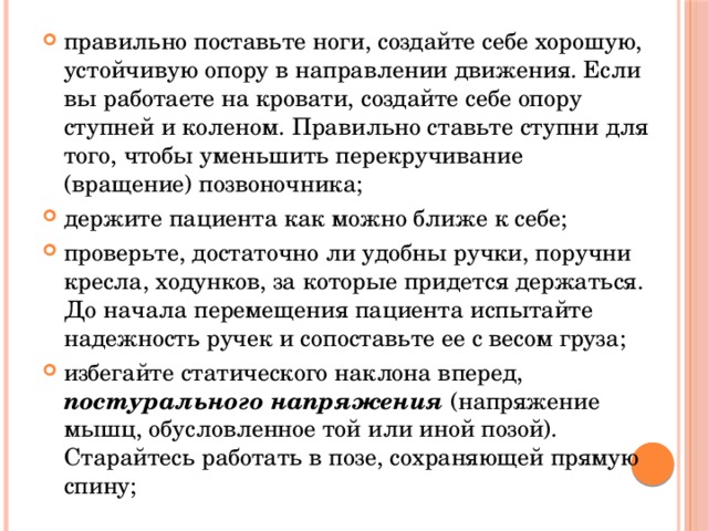 правильно поставьте ноги, создайте себе хорошую, устойчивую опору в направлении движения. Если вы работаете на кровати, создайте себе опору ступней и коленом. Правильно ставьте ступни для того, чтобы уменьшить перекручивание (вращение) позвоночника; держите пациента как можно ближе к себе; проверьте, достаточно ли удобны ручки, поручни кресла, ходунков, за которые придется держаться. До начала перемещения пациента испытайте надежность ручек и сопоставьте ее с весом груза; избегайте статического наклона вперед, постурального напряжения (напряжение мышц, обусловленное той или иной позой). Старайтесь работать в позе, сохраняющей прямую спину; 