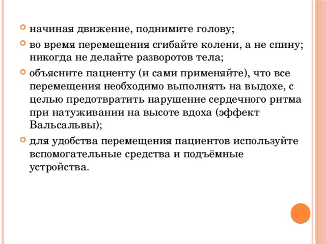 начиная движение, поднимите голову; во время перемещения сгибайте колени, а не спину; никогда не делайте разворотов тела; объясните пациенту (и сами применяйте), что все перемещения необходимо выполнять на выдохе, с целью предотвратить нарушение сердечного ритма при натуживании на высоте вдоха (эффект Вальсальвы); для удобства перемещения пациентов используйте вспомогательные средства и подъёмные устройства. 