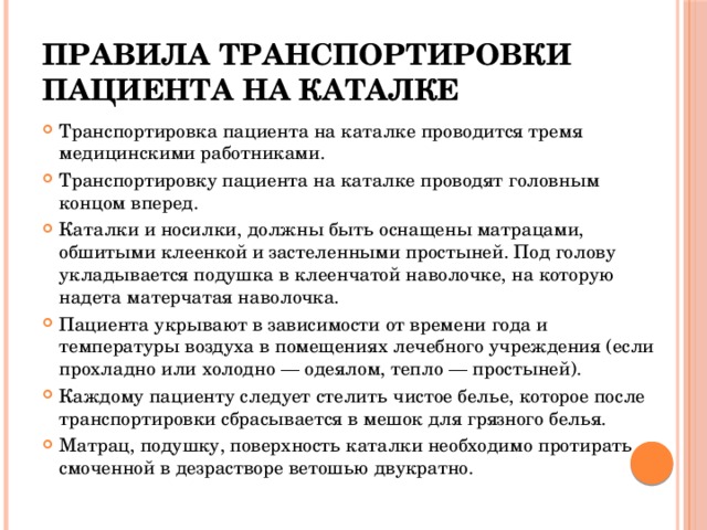 Правила транспортировки пациента на каталке Транспортировка пациента на каталке проводится тремя медицинскими работниками. Транспортировку пациента на каталке проводят головным концом вперед. Каталки и носилки, должны быть оснащены матрацами, обшитыми клеенкой и застеленными простыней. Под голову укладывается подушка в клеенчатой наволочке, на которую надета матерчатая наволочка. Пациента укрывают в зависимости от времени года и температуры воздуха в помещениях лечебного учреждения (если прохладно или холодно — одеялом, тепло — простыней). Каждому пациенту следует стелить чистое белье, которое после транспортировки сбрасывается в мешок для грязного белья. Матрац, подушку, поверхность каталки необходимо протирать смоченной в дезрастворе ветошью двукратно. 