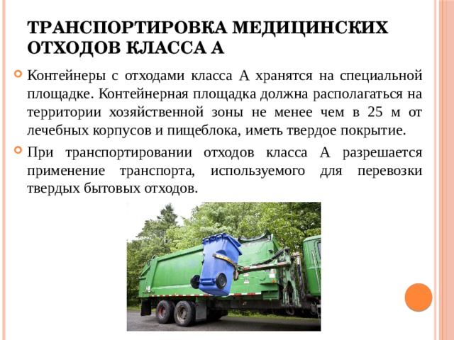 Транспортировка медицинских отходов класса А Контейнеры с отходами класса А хранятся на специальной площадке. Контейнерная площадка должна располагаться на территории хозяйственной зоны не менее чем в 25 м от лечебных корпусов и пищеблока, иметь твердое покрытие. При транспортировании отходов класса А разрешается применение транспорта, используемого для перевозки твердых бытовых отходов. 