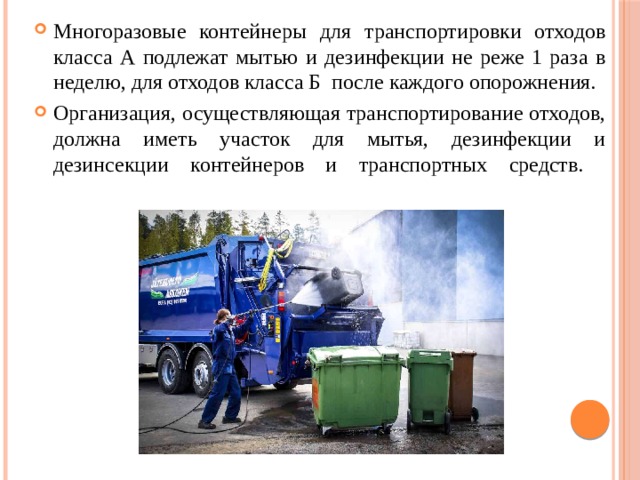 Многоразовые контейнеры для транспортировки отходов класса А подлежат мытью и дезинфекции не реже 1 раза в неделю, для отходов класса Б после каждого опорожнения. Организация, осуществляющая транспортирование отходов, должна иметь участок для мытья, дезинфекции и дезинсекции контейнеров и транспортных средств.    