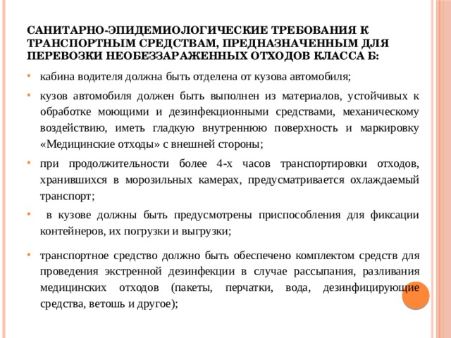 Санитарно-эпидемиологические требования к транспортным средствам, предназначенным для перевозки необеззараженных отходов класса Б:   кабина водителя должна быть отделена от кузова автомобиля; кузов автомобиля должен быть выполнен из материалов, устойчивых к обработке моющими и дезинфекционными средствами, механическому воздействию, иметь гладкую внутреннюю поверхность и маркировку «Медицинские отходы» с внешней стороны; при продолжительности более 4-х часов транспортировки отходов, хранившихся в морозильных камерах, предусматривается охлаждаемый транспорт;  в кузове должны быть предусмотрены приспособления для фиксации контейнеров, их погрузки и выгрузки; транспортное средство должно быть обеспечено комплектом средств для проведения экстренной дезинфекции в случае рассыпания, разливания медицинских отходов (пакеты, перчатки, вода, дезинфицирующие средства, ветошь и другое); 