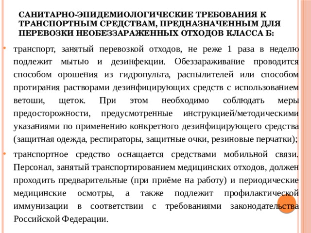 Санитарно-эпидемиологические требования к транспортным средствам, предназначенным для перевозки необеззараженных отходов класса Б:   транспорт, занятый перевозкой отходов, не реже 1 раза в неделю подлежит мытью и дезинфекции. Обеззараживание проводится способом орошения из гидропульта, распылителей или способом протирания растворами дезинфицирующих средств с использованием ветоши, щеток. При этом необходимо соблюдать меры предосторожности, предусмотренные инструкцией/методическими указаниями по применению конкретного дезинфицирующего средства (защитная одежда, респираторы, защитные очки, резиновые перчатки); транспортное средство оснащается средствами мобильной связи.  Персонал, занятый транспортированием медицинских отходов, должен проходить предварительные (при приёме на работу) и периодические медицинские осмотры, а также подлежит профилактической иммунизации в соответствии с требованиями законодательства Российской Федерации. 
