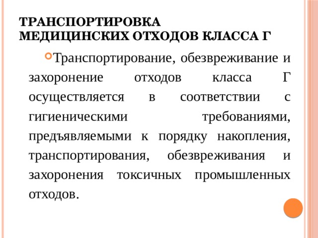 Транспортировка медицинских отходов класса Г Транспортирование, обезвреживание и захоронение отходов класса Г осуществляется в соответствии с гигиеническими требованиями, предъявляемыми к порядку накопления, транспортирования, обезвреживания и захоронения токсичных промышленных отходов. 
