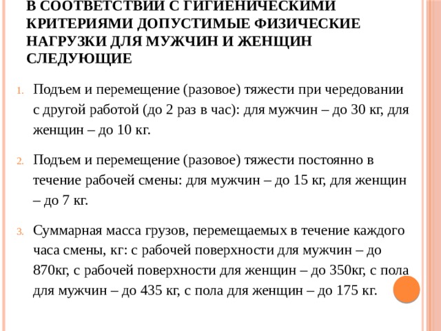 В соответствии с гигиеническими критериями допустимые физические нагрузки для мужчин и женщин следующие Подъем и перемещение (разовое) тяжести при чередовании с другой работой (до 2 раз в час): для мужчин – до 30 кг, для женщин – до 10 кг. Подъем и перемещение (разовое) тяжести постоянно в течение рабочей смены: для мужчин – до 15 кг, для женщин – до 7 кг. Суммарная масса грузов, перемещаемых в течение каждого часа смены, кг: с рабочей поверхности для мужчин – до 870кг, с рабочей поверхности для женщин – до 350кг, с пола для мужчин – до 435 кг, с пола для женщин – до 175 кг. 