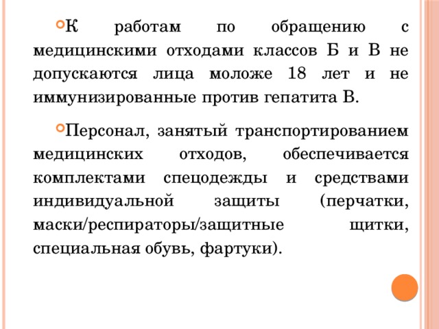К работам по обращению с медицинскими отходами классов Б и В не допускаются лица моложе 18 лет и не иммунизированные против гепатита В. Персонал, занятый транспортированием медицинских отходов, обеспечивается комплектами спецодежды и средствами индивидуальной защиты (перчатки, маски/респираторы/защитные щитки, специальная обувь, фартуки). 
