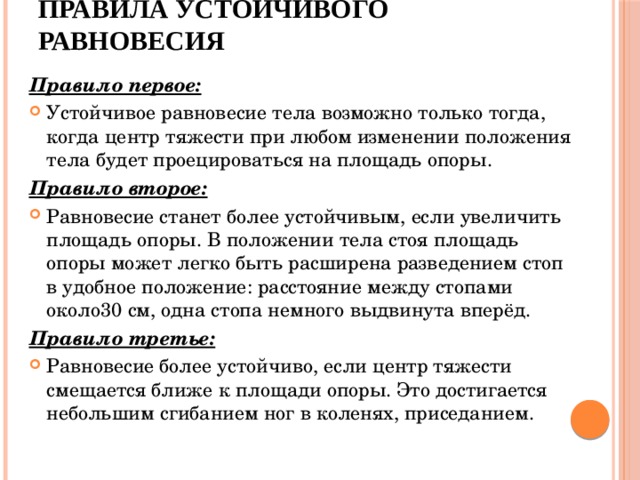 Правила устойчивого равновесия Правило первое:  Устойчивое равновесие тела возможно только тогда, когда центр тяжести при любом изменении положения тела будет проецироваться на площадь опоры. Правило второе:  Равновесие станет более устойчивым, если увеличить площадь опоры. В положении тела стоя площадь опоры может легко быть расширена разведением стоп в удобное положение: расстояние между стопами около30 см, одна стопа немного выдвинута вперёд. Правило третье:  Равновесие более устойчиво, если центр тяжести смещается ближе к площади опоры. Это достигается небольшим сгибанием ног в коленях, приседанием. 