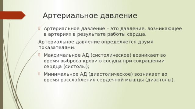 Артериальное давление Артериальное давление – это давление, возникающее в артериях в результате работы сердца. Артериальное давление определяется двумя показателями: Максимальное АД (систолическое) возникает во время выброса крови в сосуды при сокращении сердца (систолы); Минимальное АД (диастолическое) возникает во время расслабления сердечной мышцы (диастолы). 