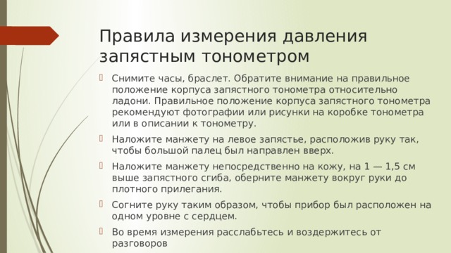 Правила измерения давления запястным тонометром Снимите часы, браслет. Обратите внимание на правильное положение корпуса запястного тонометра относительно ладони. Правильное положение корпуса запястного тонометра рекомендуют фотографии или рисунки на коробке тонометра или в описании к тонометру. Наложите манжету на левое запястье, расположив руку так, чтобы большой палец был направлен вверх. Наложите манжету непосредственно на кожу, на 1 — 1,5 см выше запястного сгиба, оберните манжету вокруг руки до плотного прилегания. Согните руку таким образом, чтобы прибор был расположен на одном уровне с сердцем. Во время измерения расслабьтесь и воздержитесь от разговоров 