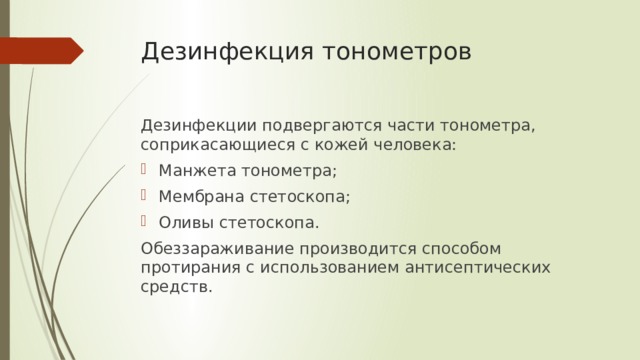 Дезинфекция тонометров Дезинфекции подвергаются части тонометра, соприкасающиеся с кожей человека: Манжета тонометра; Мембрана стетоскопа; Оливы стетоскопа. Обеззараживание производится способом протирания с использованием антисептических средств. 