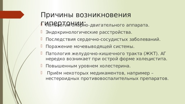 Причины возникновения гипертонии: Патология опорно-двигательного аппарата. Эндокринологические расстройства.  Последствия сердечно-сосудистых заболеваний. Поражение мочевыводящей системы.  Патология желудочно-кишечного тракта (ЖКТ). АГ нередко возникает при острой форме холецистита. Повышенным уровнем холестерина.  Приём некоторых медикаментов, например – нестероидных противовоспалительных препаратов. 