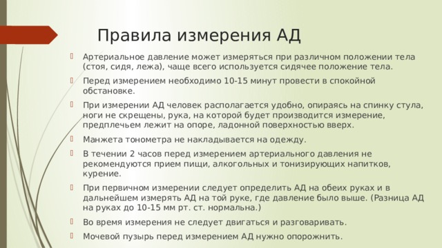 Правила измерения АД Артериальное давление может измеряться при различном положении тела (стоя, сидя, лежа), чаще всего используется сидячее положение тела. Перед измерением необходимо 10-15 минут провести в спокойной обстановке. При измерении АД человек располагается удобно, опираясь на спинку стула, ноги не скрещены, рука, на которой будет производится измерение, предплечьем лежит на опоре, ладонной поверхностью вверх. Манжета тонометра не накладывается на одежду. В течении 2 часов перед измерением артериального давления не рекомендуются прием пищи, алкогольных и тонизирующих напитков, курение. При первичном измерении следует определить АД на обеих руках и в дальнейшем измерять АД на той руке, где давление было выше. (Разница АД на руках до 10-15 мм рт. ст. нормальна.) Во время измерения не следует двигаться и разговаривать. Мочевой пузырь перед измерением АД нужно опорожнить. 