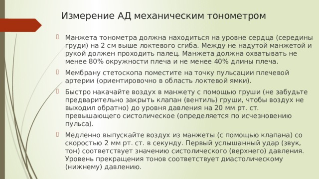 Измерение АД механическим тонометром Манжета тонометра должна находиться на уровне сердца (середины груди) на 2 см выше локтевого сгиба. Между не надутой манжетой и рукой должен проходить палец. Манжета должна охватывать не менее 80% окружности плеча и не менее 40% длины плеча. Мембрану стетоскопа поместите на точку пульсации плечевой артерии (ориентировочно в область локтевой ямки). Быстро накачайте воздух в манжету с помощью груши (не забудьте предварительно закрыть клапан (вентиль) груши, чтобы воздух не выходил обратно) до уровня давления на 20 мм рт. ст. превышающего систолическое (определяется по исчезновению пульса). Медленно выпускайте воздух из манжеты (с помощью клапана) со скоростью 2 мм рт. ст. в секунду. Первый услышанный удар (звук, тон) соответствует значению систолического (верхнего) давления. Уровень прекращения тонов соответствует диастолическому (нижнему) давлению. 