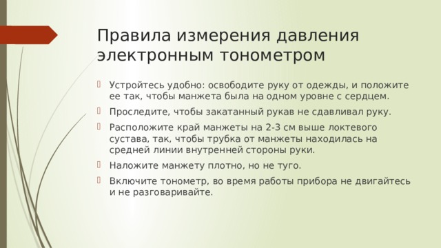 Правила измерения давления электронным тонометром Устройтесь удобно: освободите руку от одежды, и положите ее так, чтобы манжета была на одном уровне с сердцем. Проследите, чтобы закатанный рукав не сдавливал руку. Расположите край манжеты на 2-3 см выше локтевого сустава, так, чтобы трубка от манжеты находилась на средней линии внутренней стороны руки. Наложите манжету плотно, но не туго. Включите тонометр, во время работы прибора не двигайтесь и не разговаривайте. 