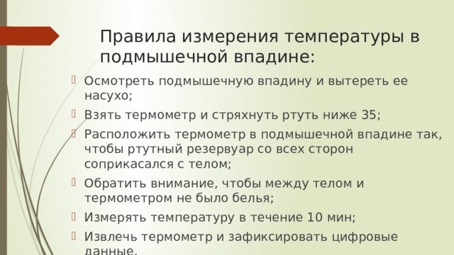 Правила измерения температуры в подмышечной впадине: Осмотреть подмышечную впадину и вытереть ее насухо; Взять термометр и стряхнуть ртуть ниже 35; Расположить термометр в подмышечной впадине так, чтобы ртутный резервуар со всех сторон соприкасался с телом; Обратить внимание, чтобы между телом и термометром не было белья; Измерять температуру в течение 10 мин; Извлечь термометр и зафиксировать цифровые данные. 