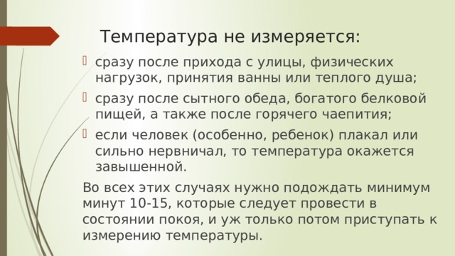 Температура не измеряется: сразу после прихода с улицы, физических нагрузок, принятия ванны или теплого душа; сразу после сытного обеда, богатого белковой пищей, а также после горячего чаепития; если человек (особенно, ребенок) плакал или сильно нервничал, то температура окажется завышенной. Во всех этих случаях нужно подождать минимум минут 10-15, которые следует провести в состоянии покоя, и уж только потом приступать к измерению температуры. 