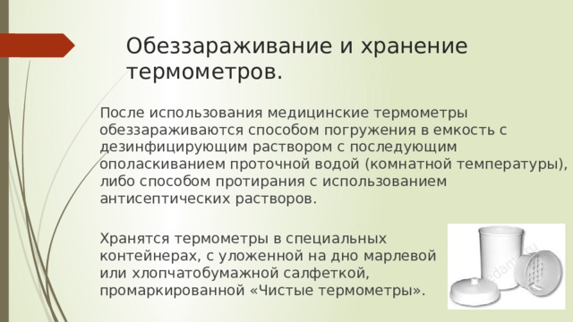 Обеззараживание и хранение термометров. После использования медицинские термометры обеззараживаются способом погружения в емкость с дезинфицирующим раствором с последующим ополаскиванием проточной водой (комнатной температуры), либо способом протирания с использованием антисептических растворов. Хранятся термометры в специальных контейнерах, с уложенной на дно марлевой или хлопчатобумажной салфеткой, промаркированной «Чистые термометры». 