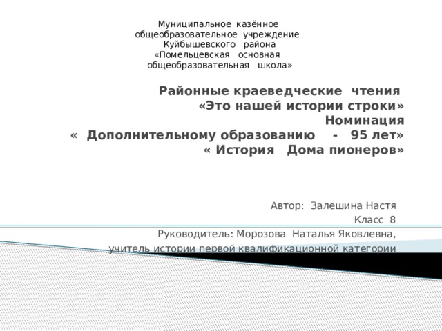 Муниципальное казённое общеобразовательное учреждение Куйбышевского района «Помельцевская основная общеобразовательная школа» Районные краеведческие чтения  «Это нашей истории строки»  Номинация  « Дополнительному образованию - 95 лет»   « История Дома пионеров»   Автор: Залешина Настя Класс 8 Руководитель: Морозова Наталья Яковлевна, учитель истории первой квалификационной категории 