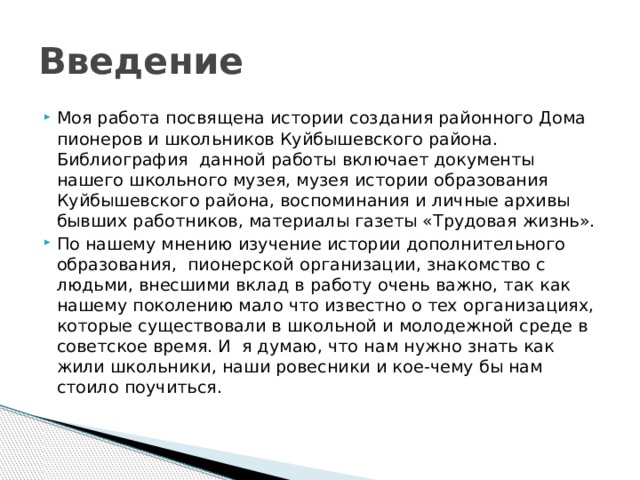 Введение Моя работа посвящена истории создания районного Дома пионеров и школьников Куйбышевского района. Библиография данной работы включает документы нашего школьного музея, музея истории образования Куйбышевского района, воспоминания и личные архивы бывших работников, материалы газеты «Трудовая жизнь». По нашему мнению изучение истории дополнительного образования, пионерской организации, знакомство с людьми, внесшими вклад в работу очень важно, так как нашему поколению мало что известно о тех организациях, которые существовали в школьной и молодежной среде в советское время. И я думаю, что нам нужно знать как жили школьники, наши ровесники и кое-чему бы нам стоило поучиться. 